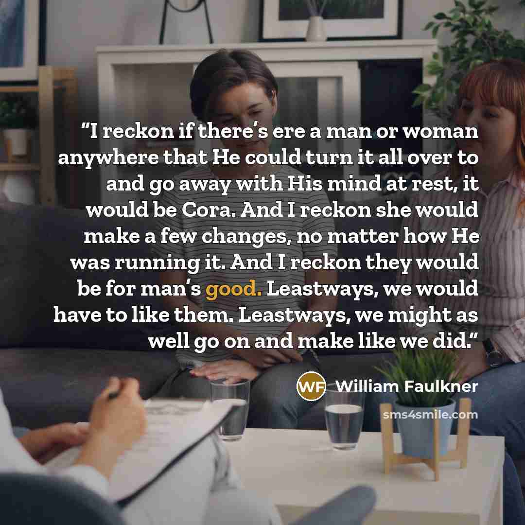 “I reckon if there’s ere a man or woman anywhere that He could turn it all over to and go away with His mind at rest, it would be Cora. And I reckon she would make a few changes, no matter how He was running it. And I reckon they would be for man’s good. Leastways, we would have to like them…” quote by William Faulkner