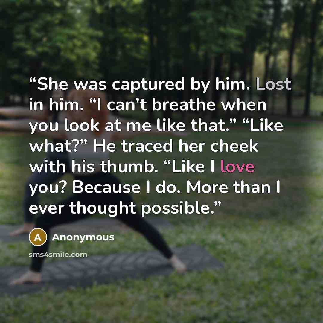 “She was captured by him. Lost in him. “I can’t breathe when you look at me like that.” “Like what?” He traced her cheek with his thumb. “Like I love you? Because I do. More than I ever thought possible.” quote by Anonymous