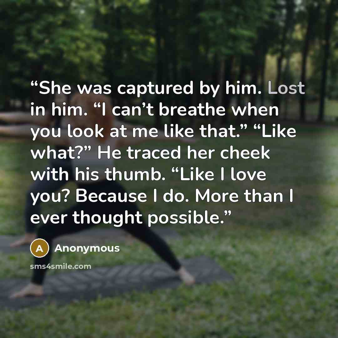 “She was captured by him. Lost in him. “I can’t breathe when you look at me like that.” “Like what?” He traced her cheek with his thumb. “Like I love you? Because I do. More than I ever thought possible.” quote by Anonymous