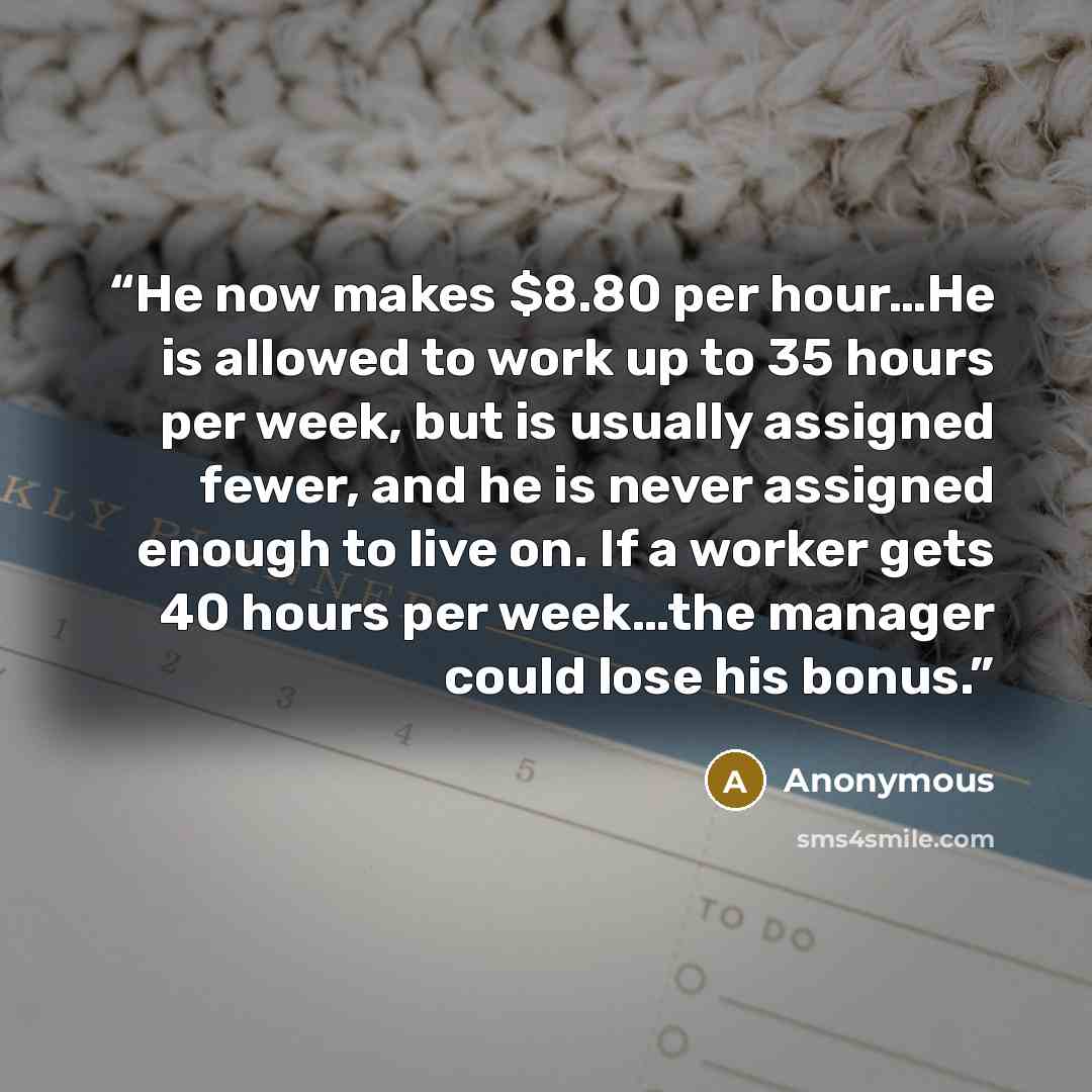 “He now makes $8.80 per hour…He is allowed to work up to 35 hours per week, but is usually assigned fewer, and he is never assigned enough to live on. If a worker gets 40 hours per week…the manager could lose his bonus.” quote by Anonymous