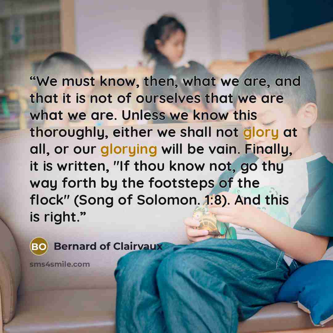“We must know, then, what we are, and that it is not of ourselves that we are what we are. Unless we know this thoroughly, either we shall not glory at all, or our glorying will be vain. Finally, it is written, "If thou know not, go thy way forth by the footsteps of the flock" (Song of Solomon…” quote by Bernard of Clairvaux