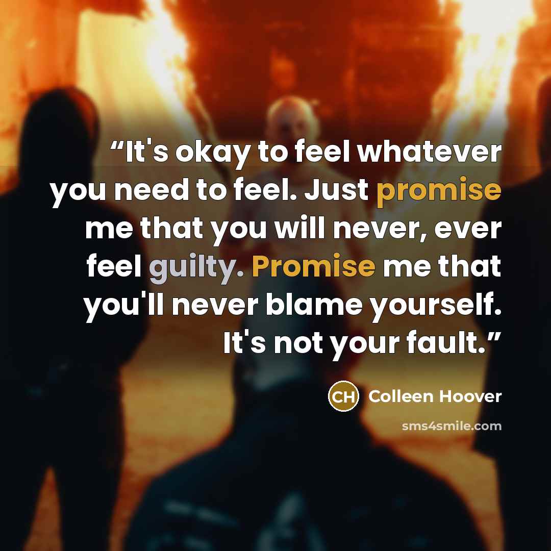 “It's okay to feel whatever you need to feel. Just promise me that you will never, ever feel guilty. Promise me that you'll never blame yourself. It's not your fault.” quote by Colleen Hoover