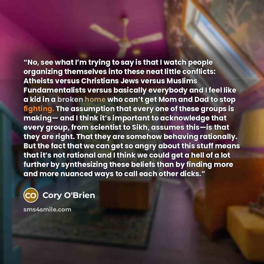 “No, see what I’m trying to say is that I watch people organizing themselves into these neat little conflicts: Atheists versus Christians Jews versus Muslims Fundamentalists versus basically everybody and I feel like a kid in a broken home who can’t get Mom and Dad to stop fighting. The assumption…” quote by Cory O'Brien