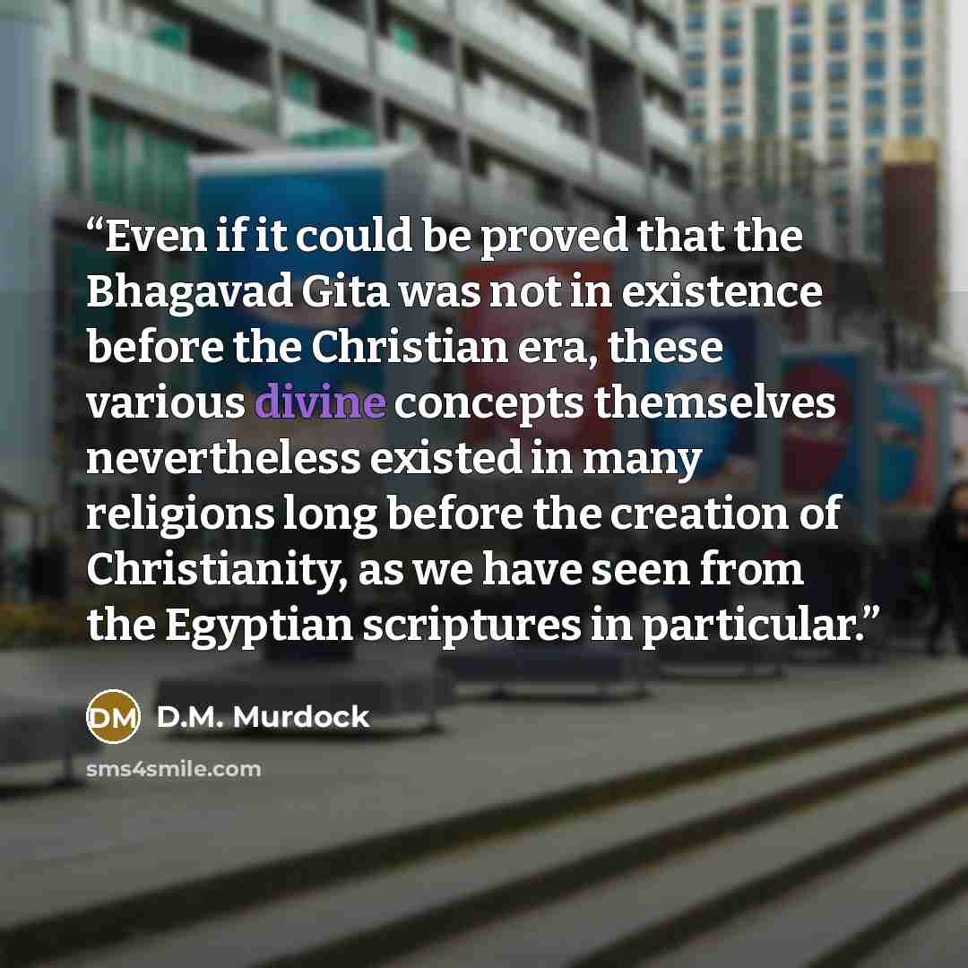 “Even if it could be proved that the Bhagavad Gita was not in existence before the Christian era, these various divine concepts themselves nevertheless existed in many religions long before the creation of Christianity, as we have seen from the Egyptian scriptures in particular.” quote by D.M. Murdock