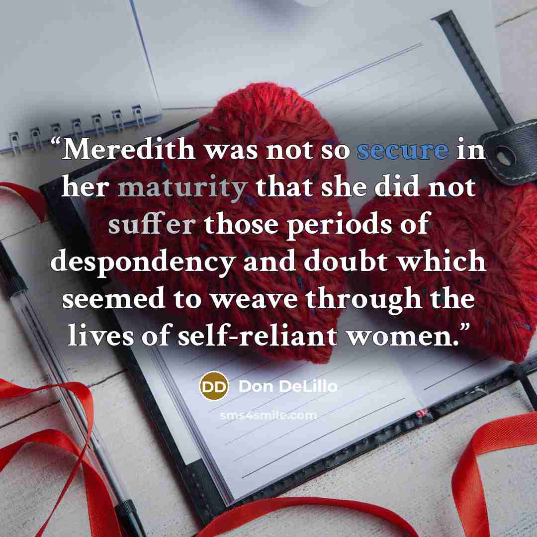 “Meredith was not so secure in her maturity that she did not suffer those periods of despondency and doubt which seemed to weave through the lives of self-reliant women.” quote by Don DeLillo
