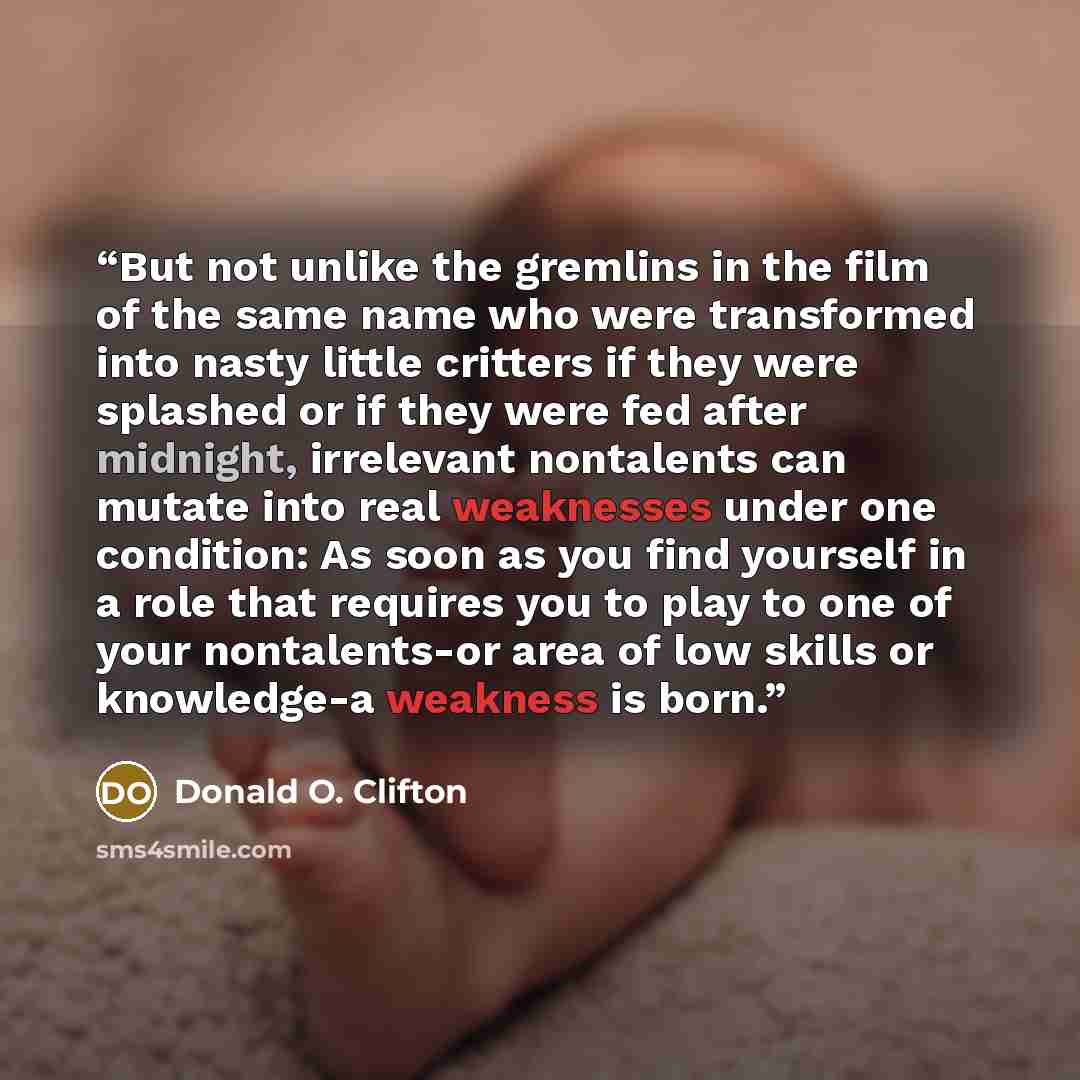 “But not unlike the gremlins in the film of the same name who were transformed into nasty little critters if they were splashed or if they were fed after midnight, irrelevant nontalents can mutate into real weaknesses under one condition: As soon as you find yourself in a role that requires you to…” quote by Donald O. Clifton