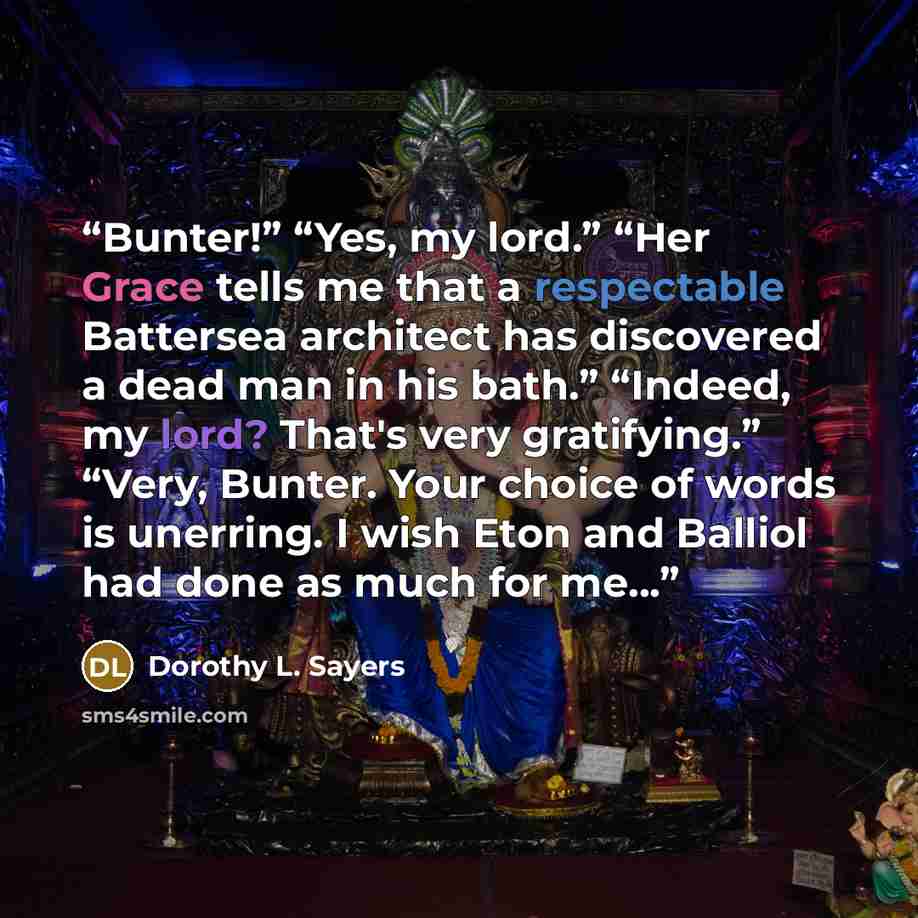 “Bunter!” “Yes, my lord.” “Her Grace tells me that a respectable Battersea architect has discovered a dead man in his bath.” “Indeed, my lord? That's very gratifying.” “Very, Bunter. Your choice of words is unerring. I wish Eton and Balliol had done as much for me...” quote by Dorothy L. Sayers