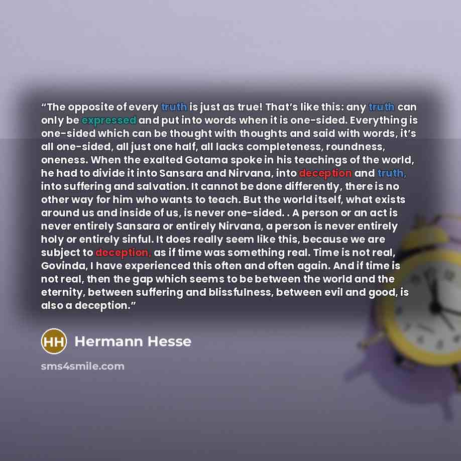 “The opposite of every truth is just as true! That’s like this: any truth can only be expressed and put into words when it is one-sided. Everything is one-sided which can be thought with thoughts and said with words, it’s all one-sided, all just one half, all lacks completeness, roundness, oneness…” quote by Hermann Hesse