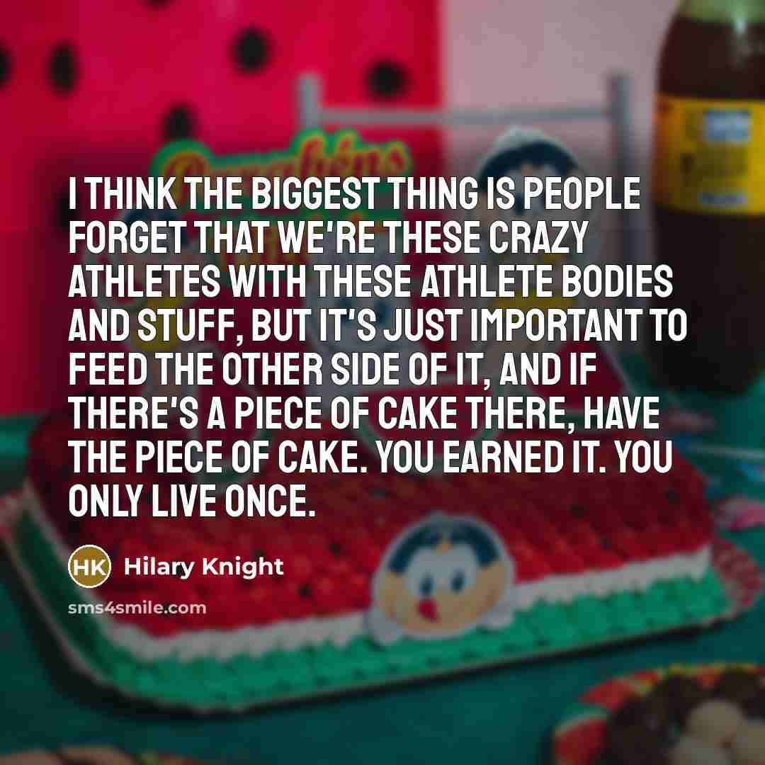“I think the biggest thing is people forget that we're these crazy athletes with these athlete bodies and stuff, but it's just important to feed the other side of it, and if there's a piece of cake there, have the piece of cake. You earned it. You only live once.” quote by Hilary Knight