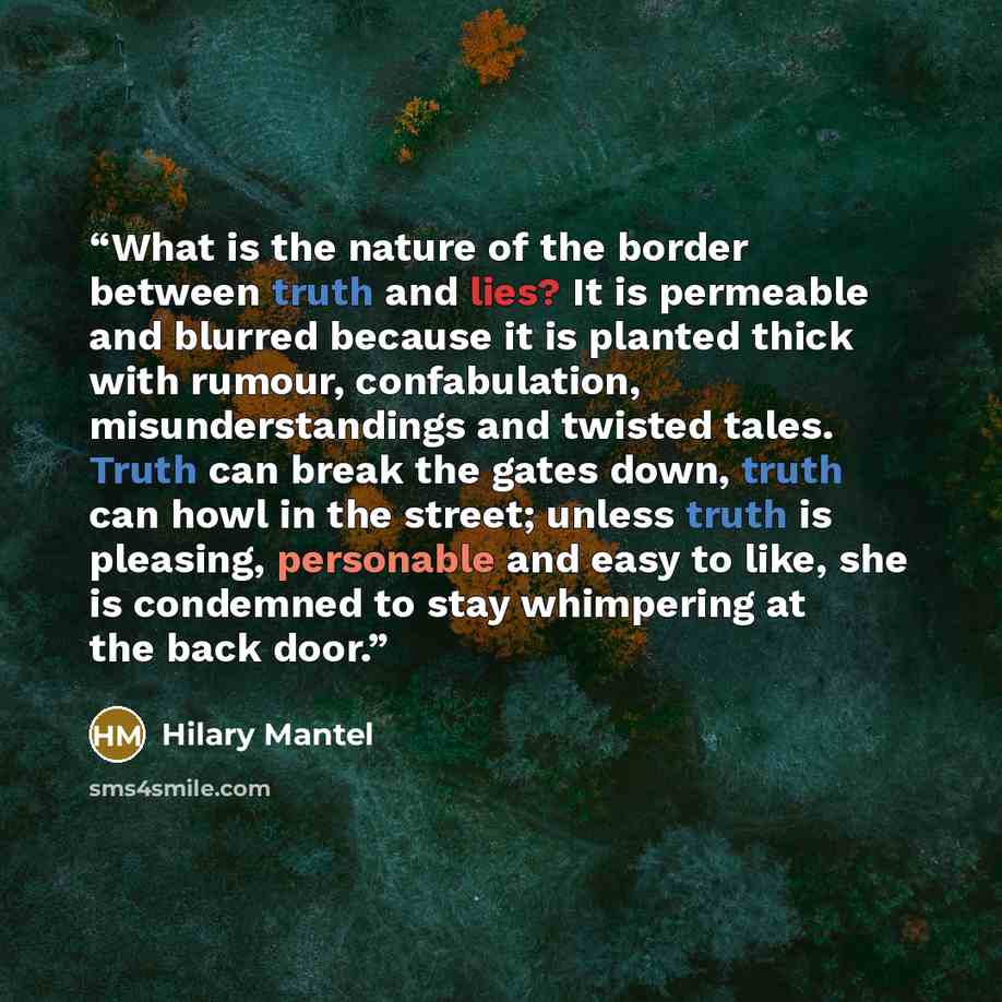 “What is the nature of the border between truth and lies? It is permeable and blurred because it is planted thick with rumour, confabulation, misunderstandings and twisted tales. Truth can break the gates down, truth can howl in the street; unless truth is pleasing, personable and easy to like, she…” quote by Hilary Mantel
