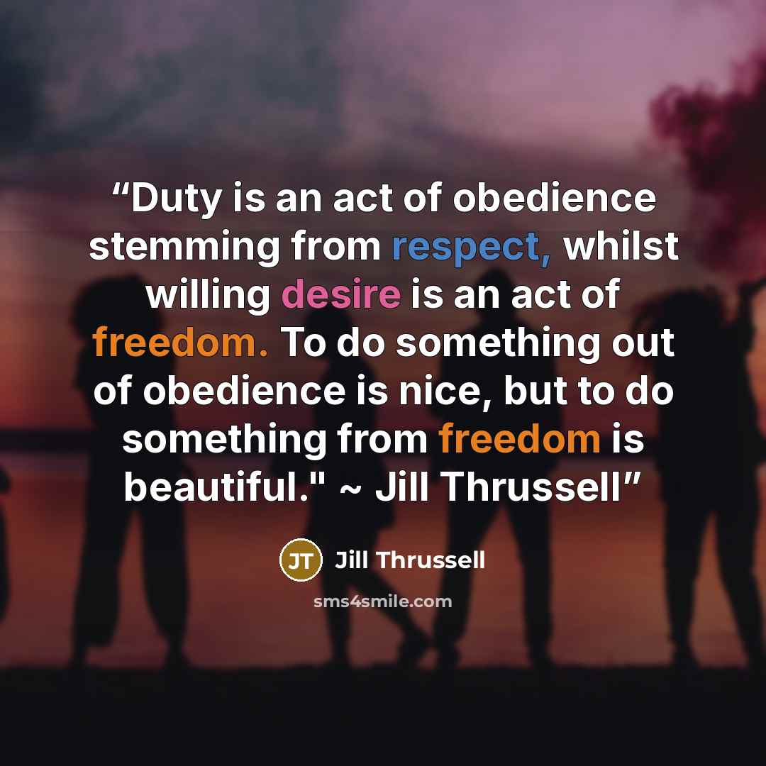 “Duty is an act of obedience stemming from respect, whilst willing desire is an act of freedom. To do something out of obedience is nice, but to do something from freedom is beautiful." ~ Jill Thrussell” quote by Jill Thrussell