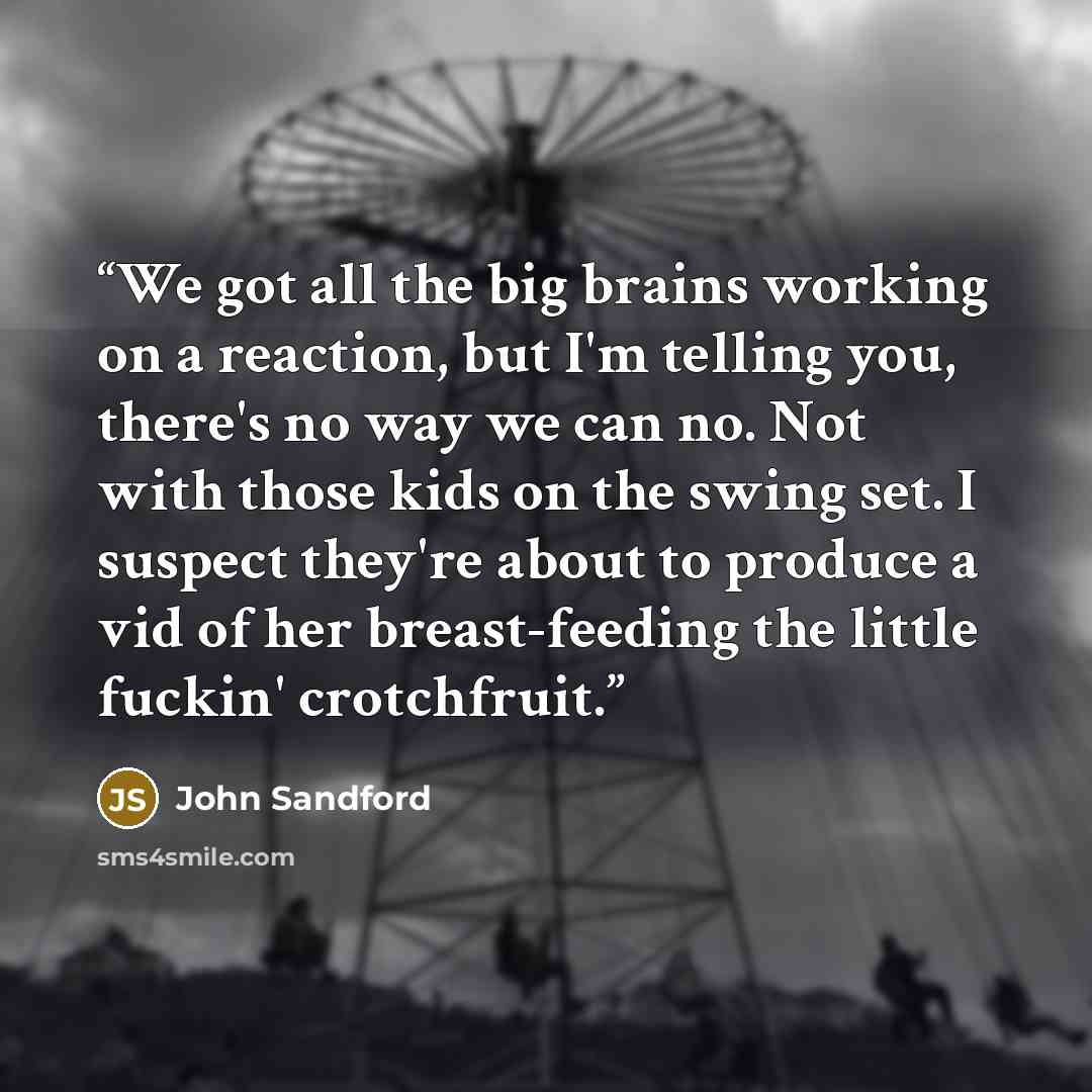 “We got all the big brains working on a reaction, but I'm telling you, there's no way we can no. Not with those kids on the swing set. I suspect they're about to produce a vid of her breast-feeding the little fuckin' crotchfruit.” quote by John Sandford