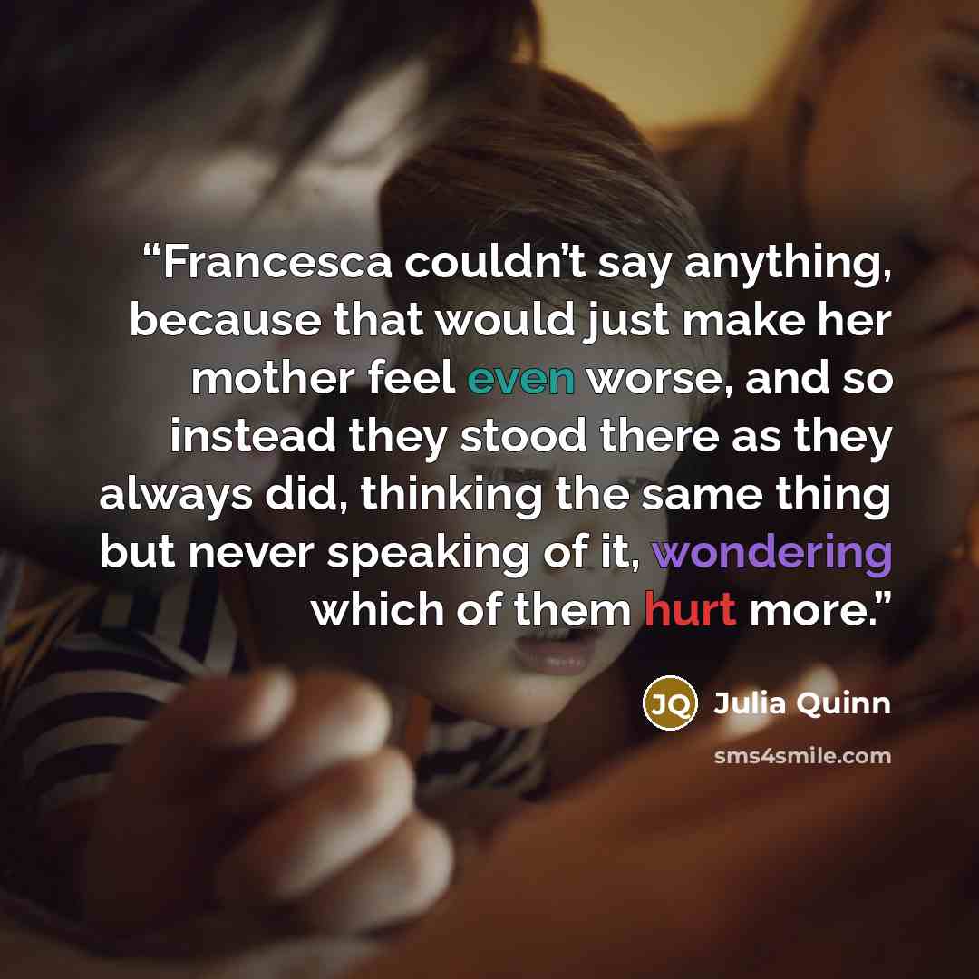 “Francesca couldn’t say anything, because that would just make her mother feel even worse, and so instead they stood there as they always did, thinking the same thing but never speaking of it, wondering which of them hurt more.” quote by Julia Quinn
