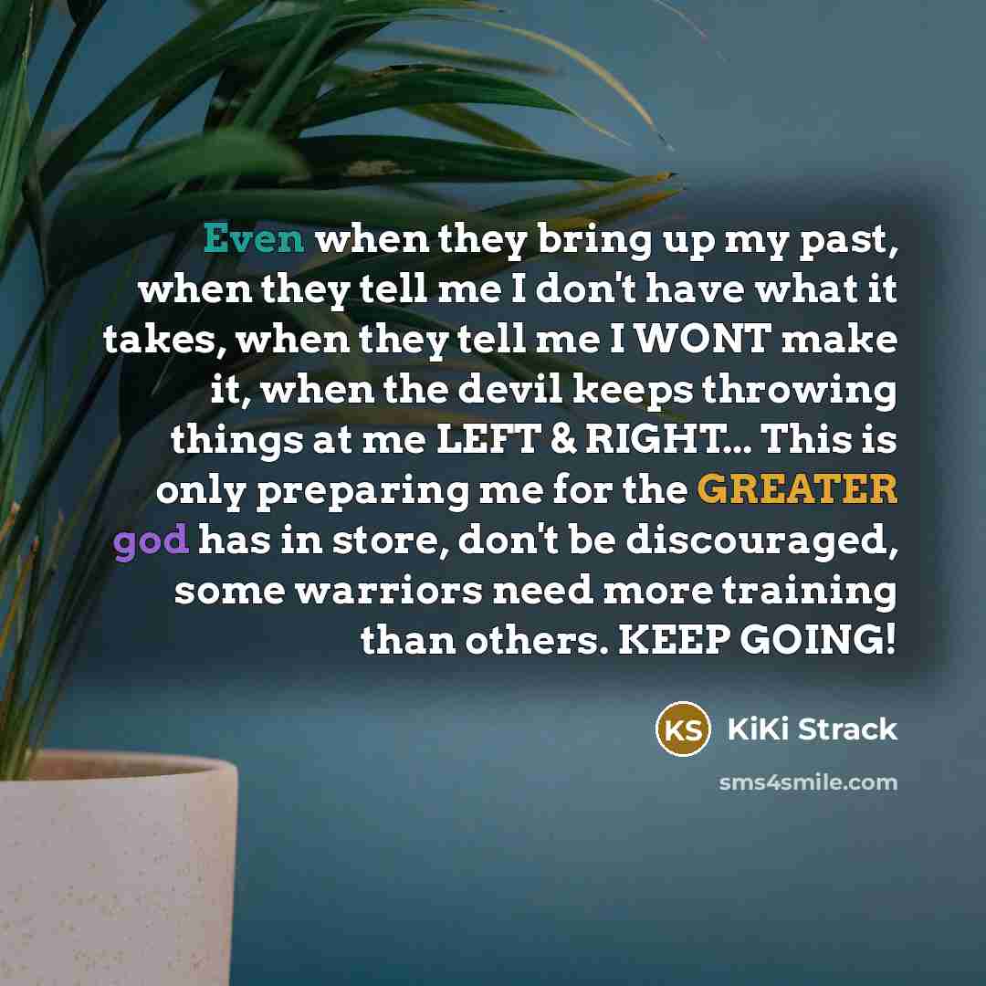 “Even when they bring up my past, when they tell me I don't have what it takes, when they tell me I WONT make it, when the devil keeps throwing things at me LEFT & RIGHT... This is only preparing me for the GREATER god has in store, don't be discouraged, some warriors need more training than…” quote by KiKi Strack