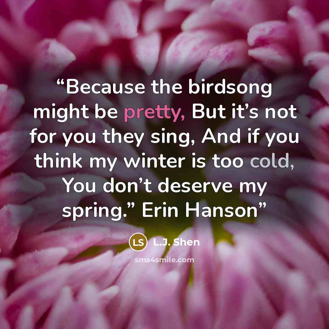 “Because the birdsong might be pretty, But it’s not for you they sing, And if you think my winter is too cold, You don’t deserve my spring.” Erin Hanson” quote by L.J. Shen