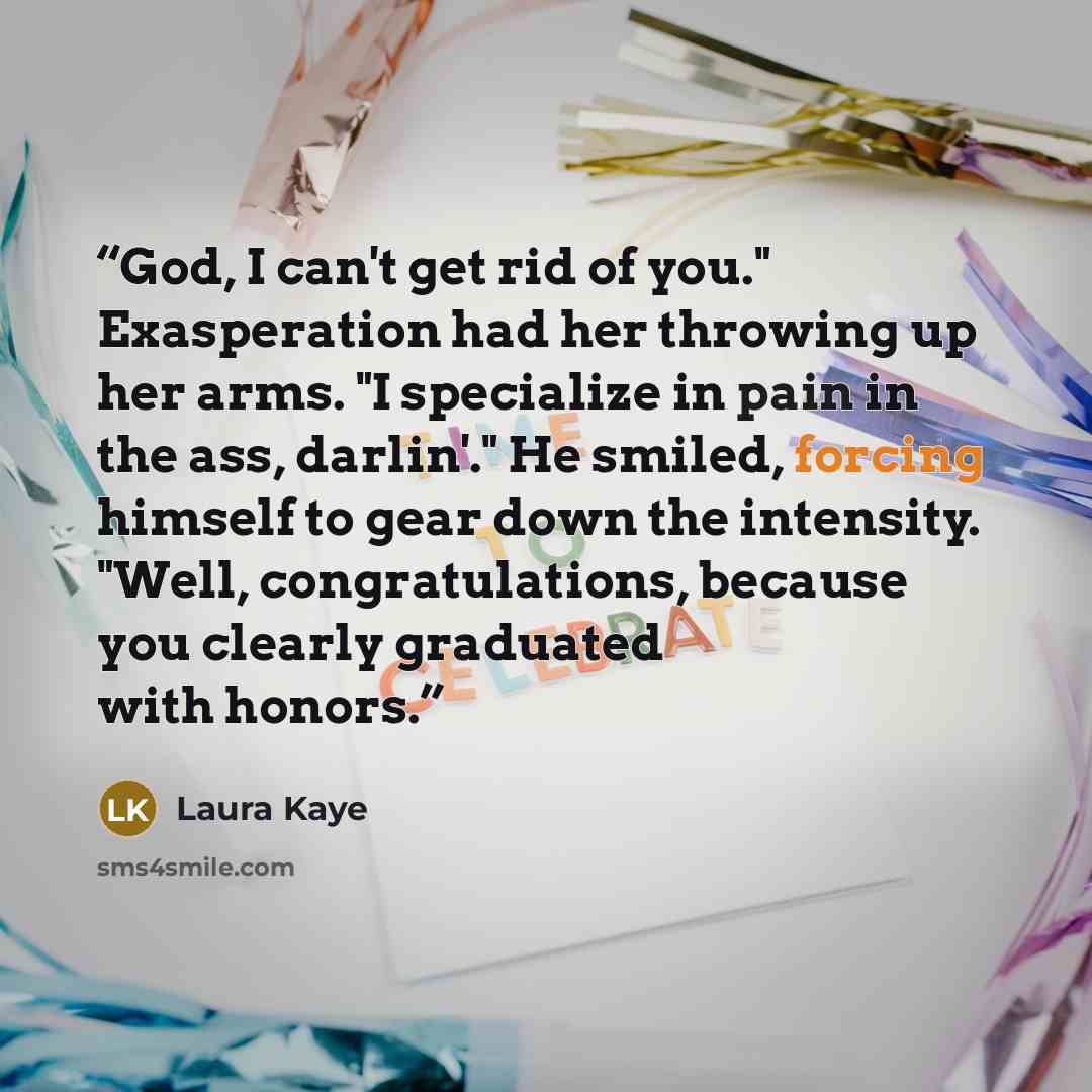 “God, I can't get rid of you." Exasperation had her throwing up her arms. "I specialize in pain in the ass, darlin'." He smiled, forcing himself to gear down the intensity. "Well, congratulations, because you clearly graduated with honors.” quote by Laura Kaye
