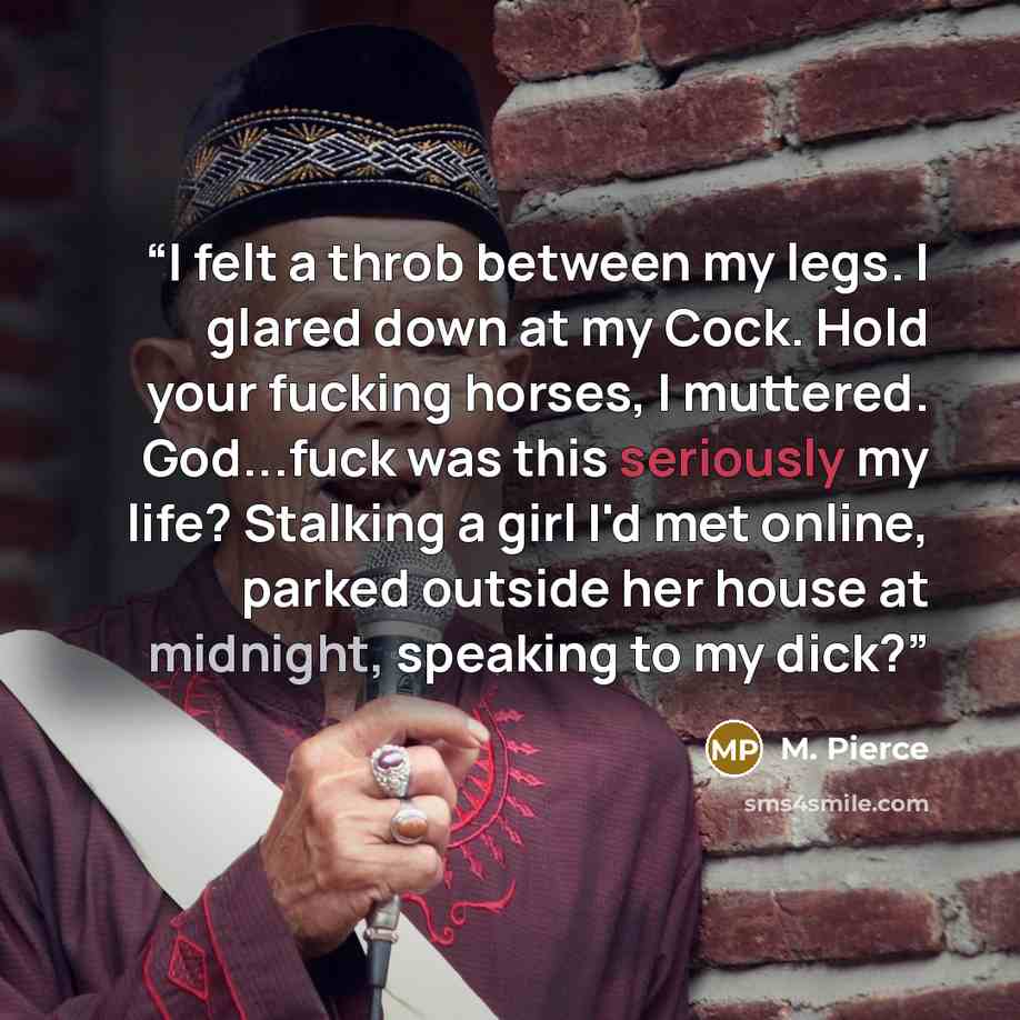 “I felt a throb between my legs. I glared down at my Cock. Hold your fucking horses, I muttered. God...fuck was this seriously my life? Stalking a girl I'd met online, parked outside her house at midnight, speaking to my dick?” quote by M. Pierce