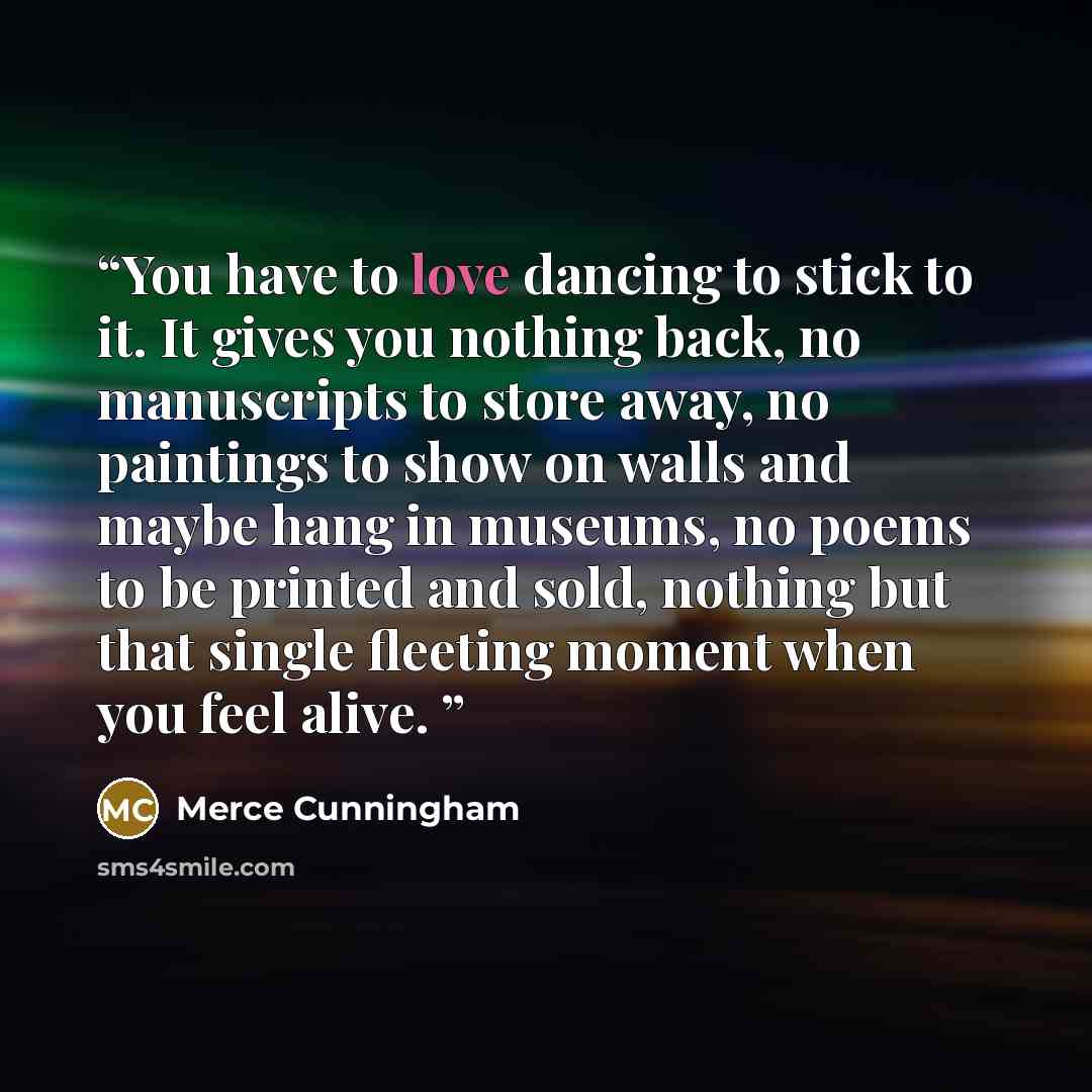 “You have to love dancing to stick to it. It gives you nothing back, no manuscripts to store away, no paintings to show on walls and maybe hang in museums, no poems to be printed and sold, nothing but that single fleeting moment when you feel alive.” quote by Merce Cunningham