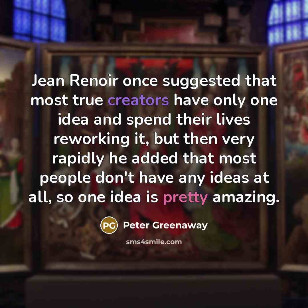 “Jean Renoir once suggested that most true creators have only one idea and spend their lives reworking it, but then very rapidly he added that most people don't have any ideas at all, so one idea is pretty amazing.” quote by Peter Greenaway
