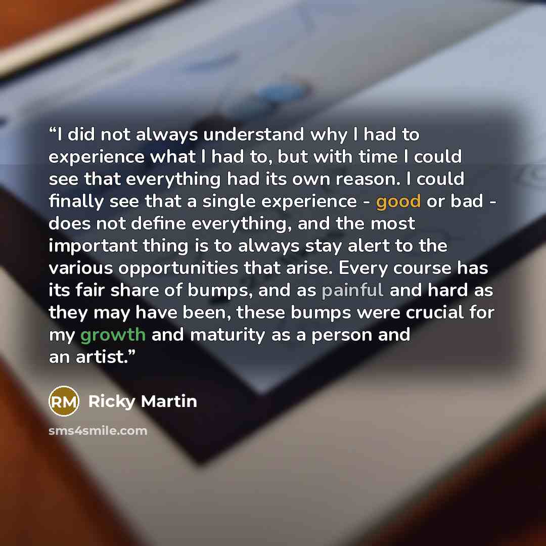 “I did not always understand why I had to experience what I had to, but with time I could see that everything had its own reason. I could finally see that a single experience - good or bad - does not define everything, and the most important thing is to always stay alert to the various…” quote by Ricky Martin