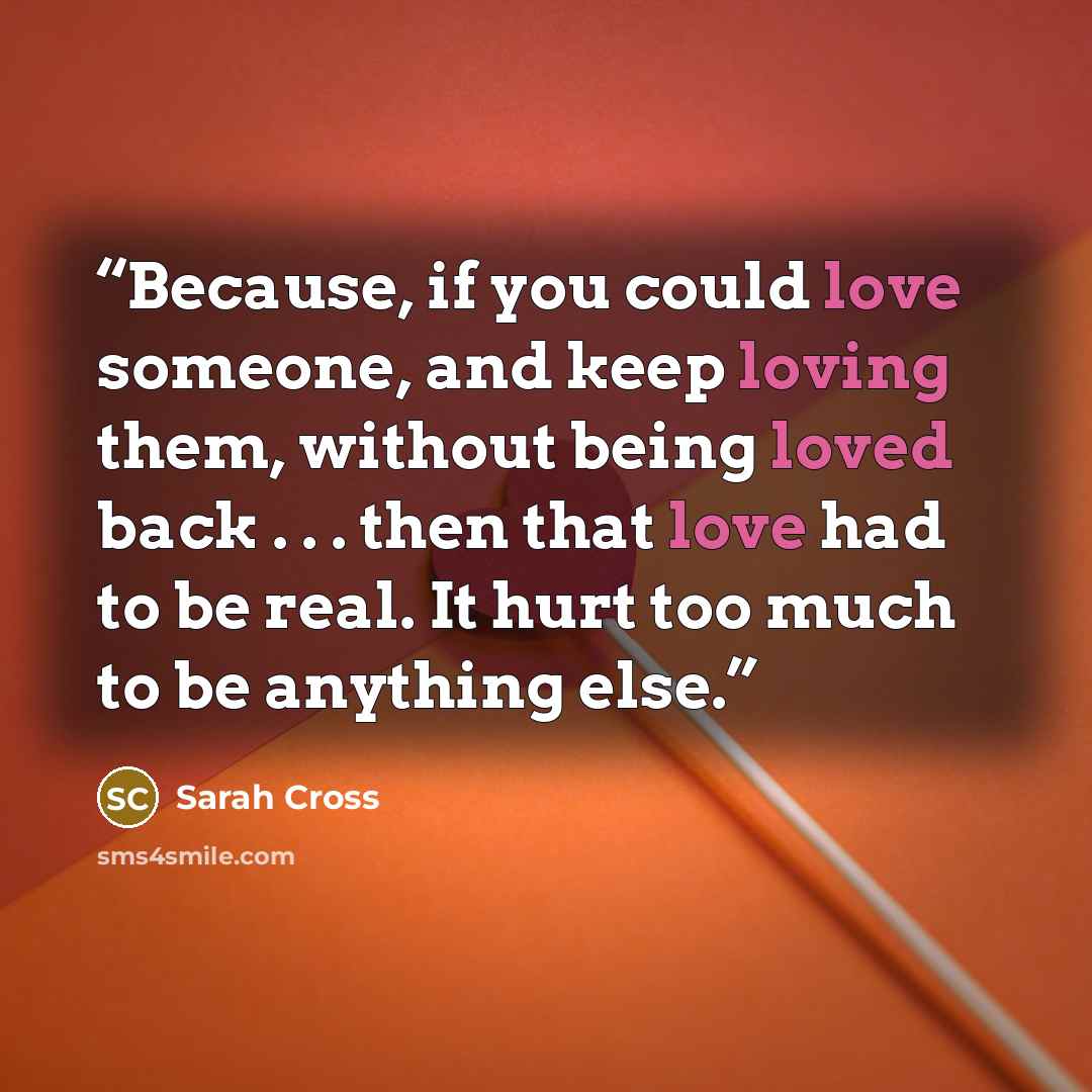 “Because, if you could love someone, and keep loving them, without being loved back . . . then that love had to be real. It hurt too much to be anything else.” quote by Sarah Cross