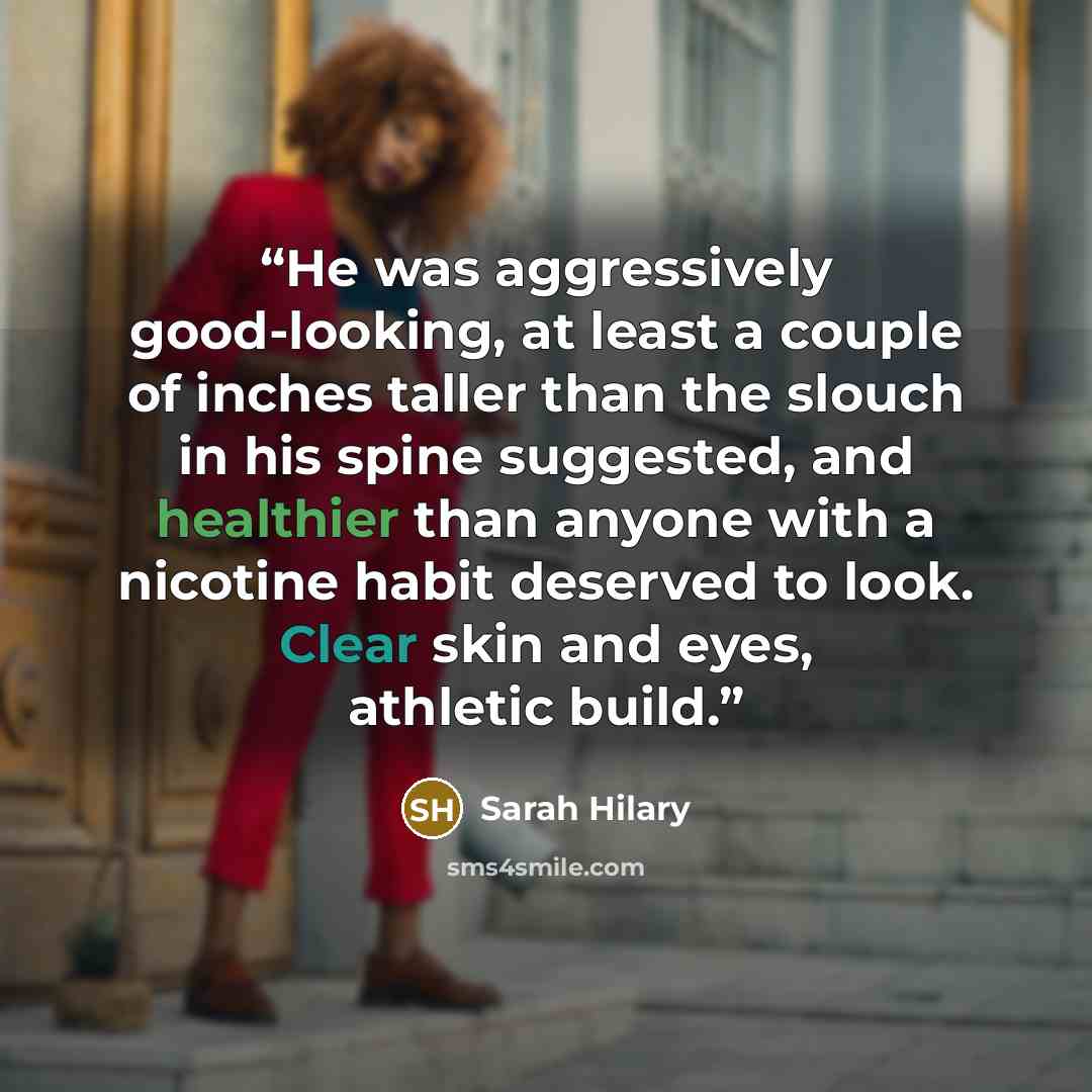 “He was aggressively good-looking, at least a couple of inches taller than the slouch in his spine suggested, and healthier than anyone with a nicotine habit deserved to look. Clear skin and eyes, athletic build.” quote by Sarah Hilary