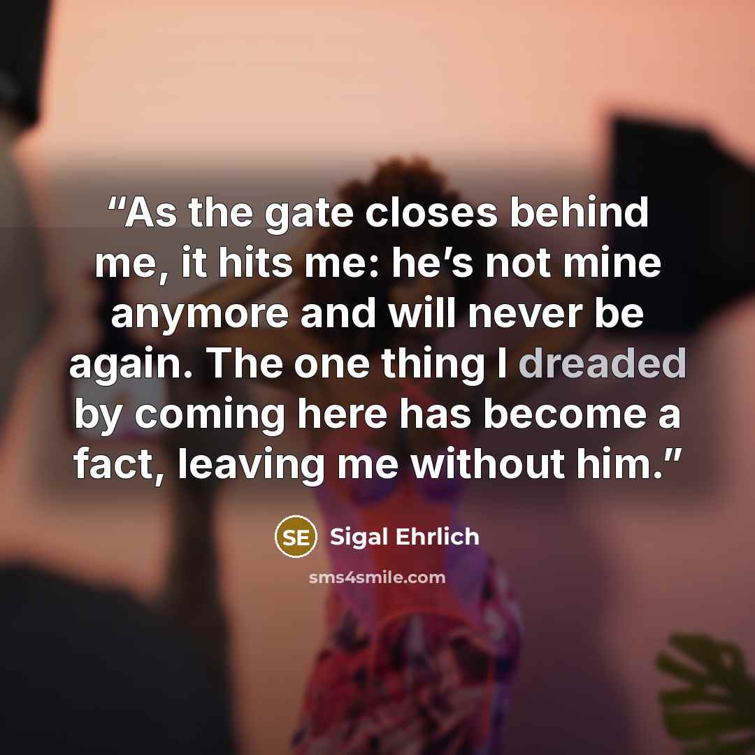 “As the gate closes behind me, it hits me: he’s not mine anymore and will never be again. The one thing I dreaded by coming here has become a fact, leaving me without him.” quote by Sigal Ehrlich