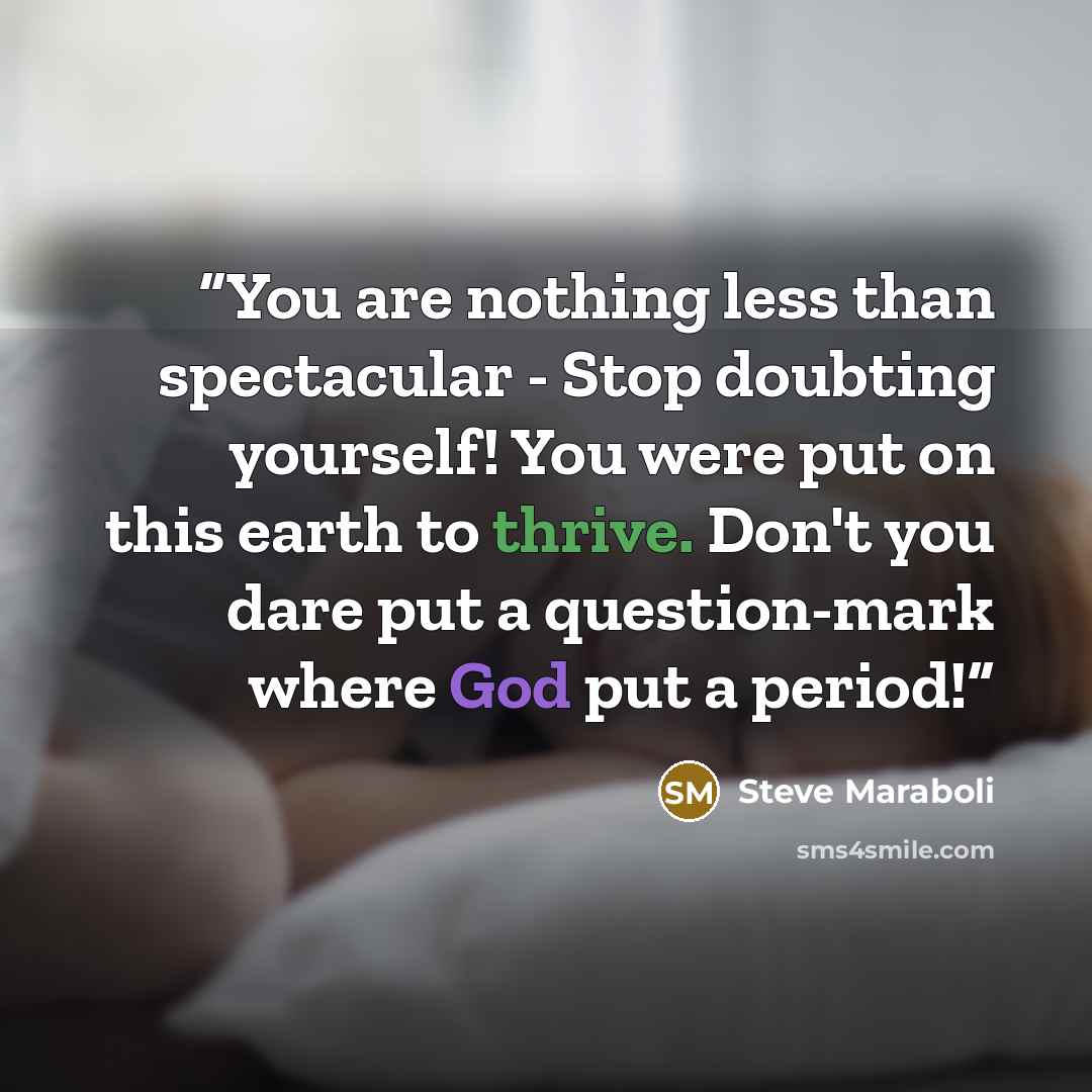 “You are nothing less than spectacular - Stop doubting yourself! You were put on this earth to thrive. Don't you dare put a question-mark where God put a period!” quote by Steve Maraboli