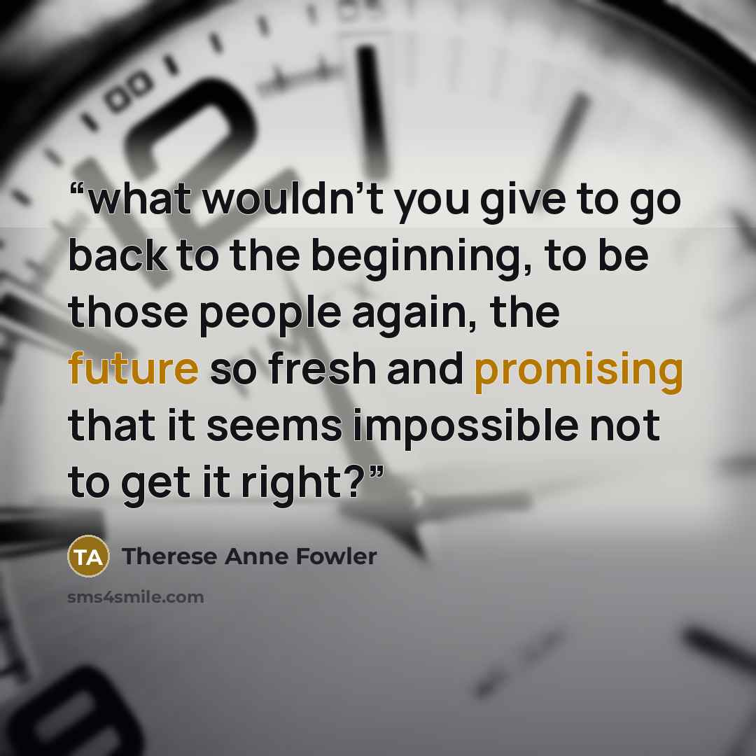 “what wouldn’t you give to go back to the beginning, to be those people again, the future so fresh and promising that it seems impossible not to get it right?” quote by Therese Anne Fowler
