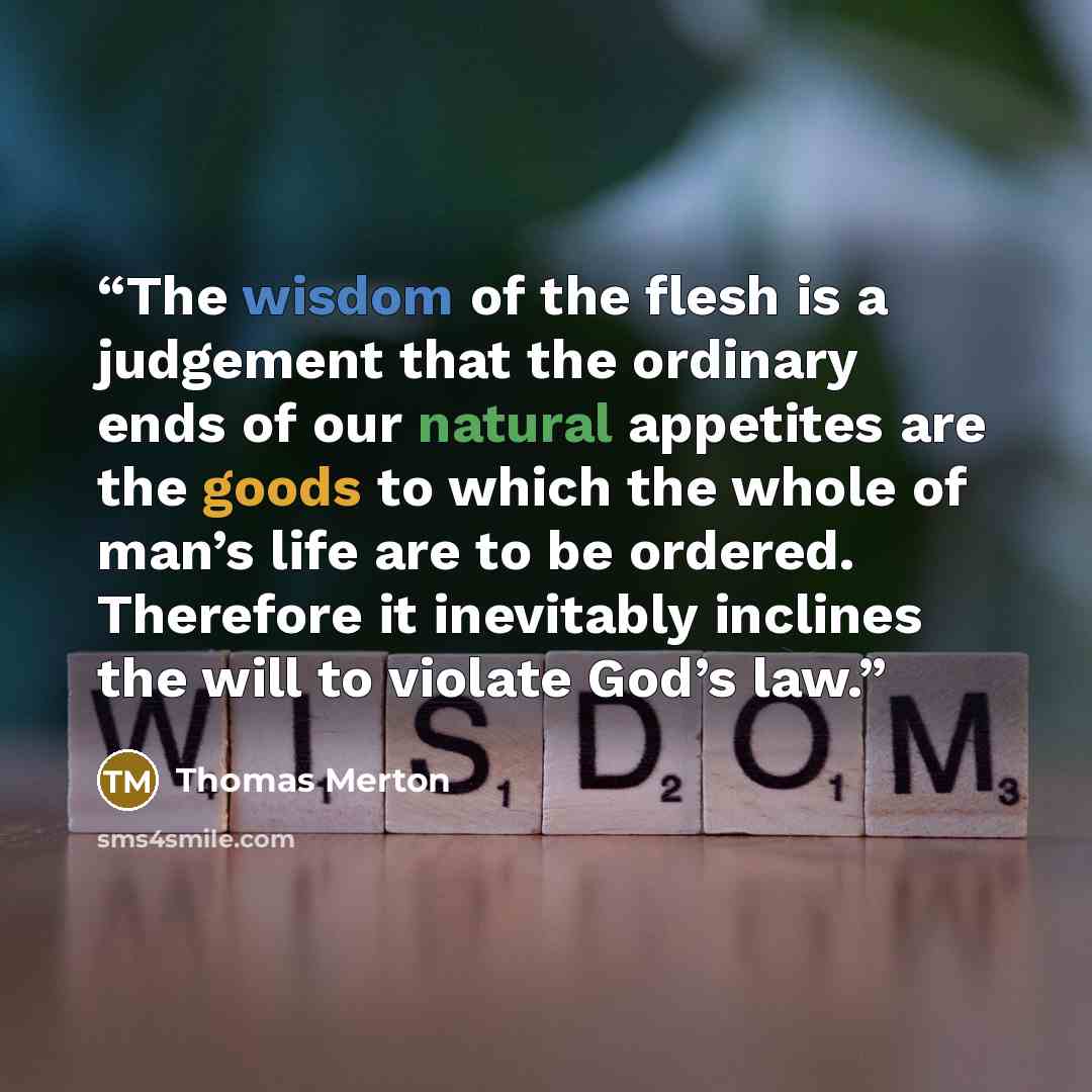 “The wisdom of the flesh is a judgement that the ordinary ends of our natural appetites are the goods to which the whole of man’s life are to be ordered. Therefore it inevitably inclines the will to violate God’s law.” quote by Thomas Merton