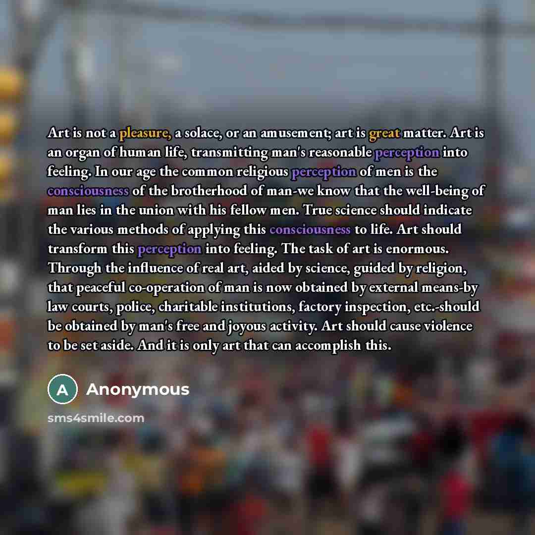 “Art is not a pleasure, a solace, or an amusement; art is great matter. Art is an organ of human life, transmitting man's reasonable perception into feeling. In our age the common religious perception of men is the consciousness of the brotherhood of man-we know that the well-being of man lies in…” quote by Anonymous