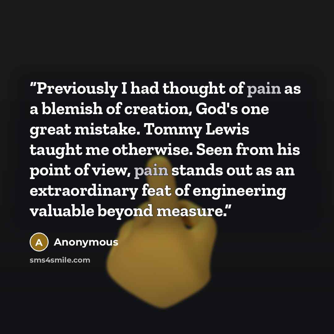 “Previously I had thought of pain as a blemish of creation, God's one great mistake. Tommy Lewis taught me otherwise. Seen from his point of view, pain stands out as an extraordinary feat of engineering valuable beyond measure.” quote by Anonymous