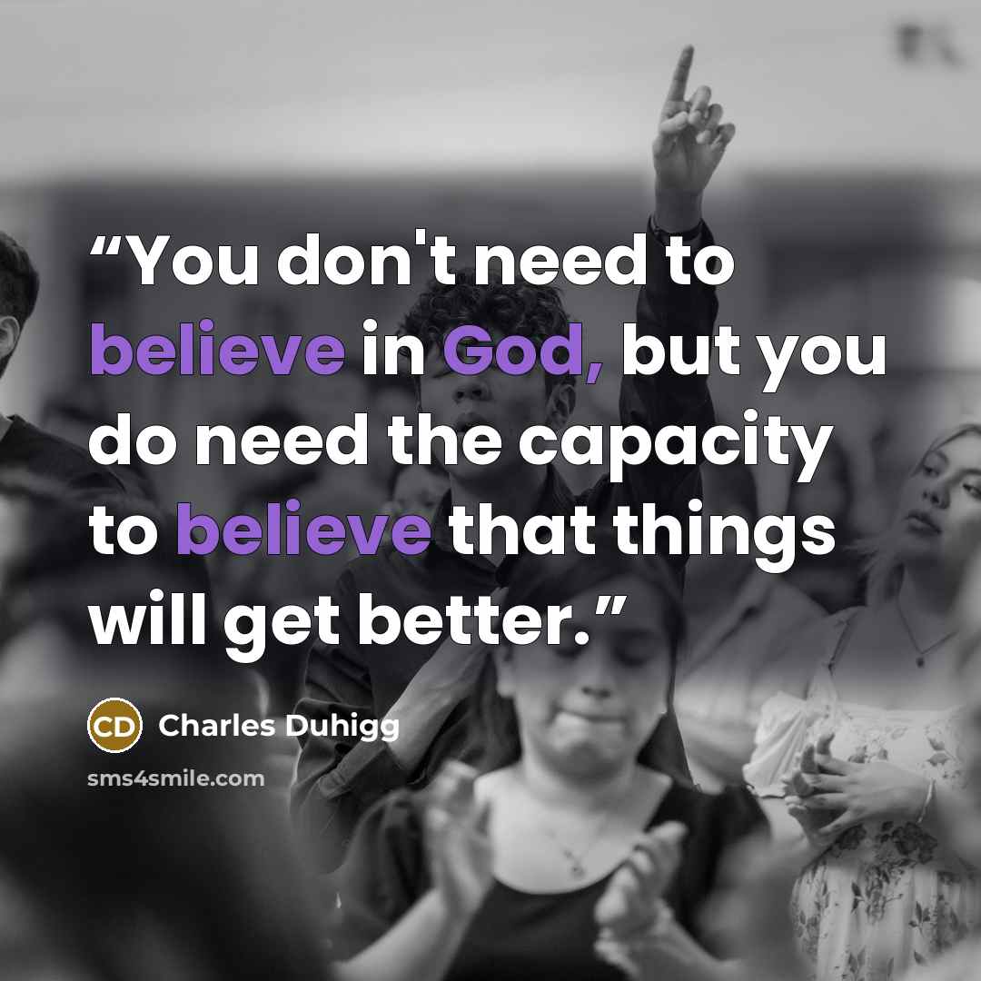 “You don't need to believe in God, but you do need the capacity to believe that things will get better.” quote by Charles Duhigg