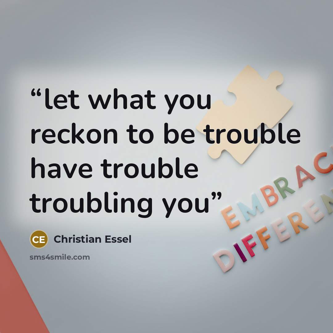 “let what you reckon to be trouble have trouble troubling you” quote by Christian Essel