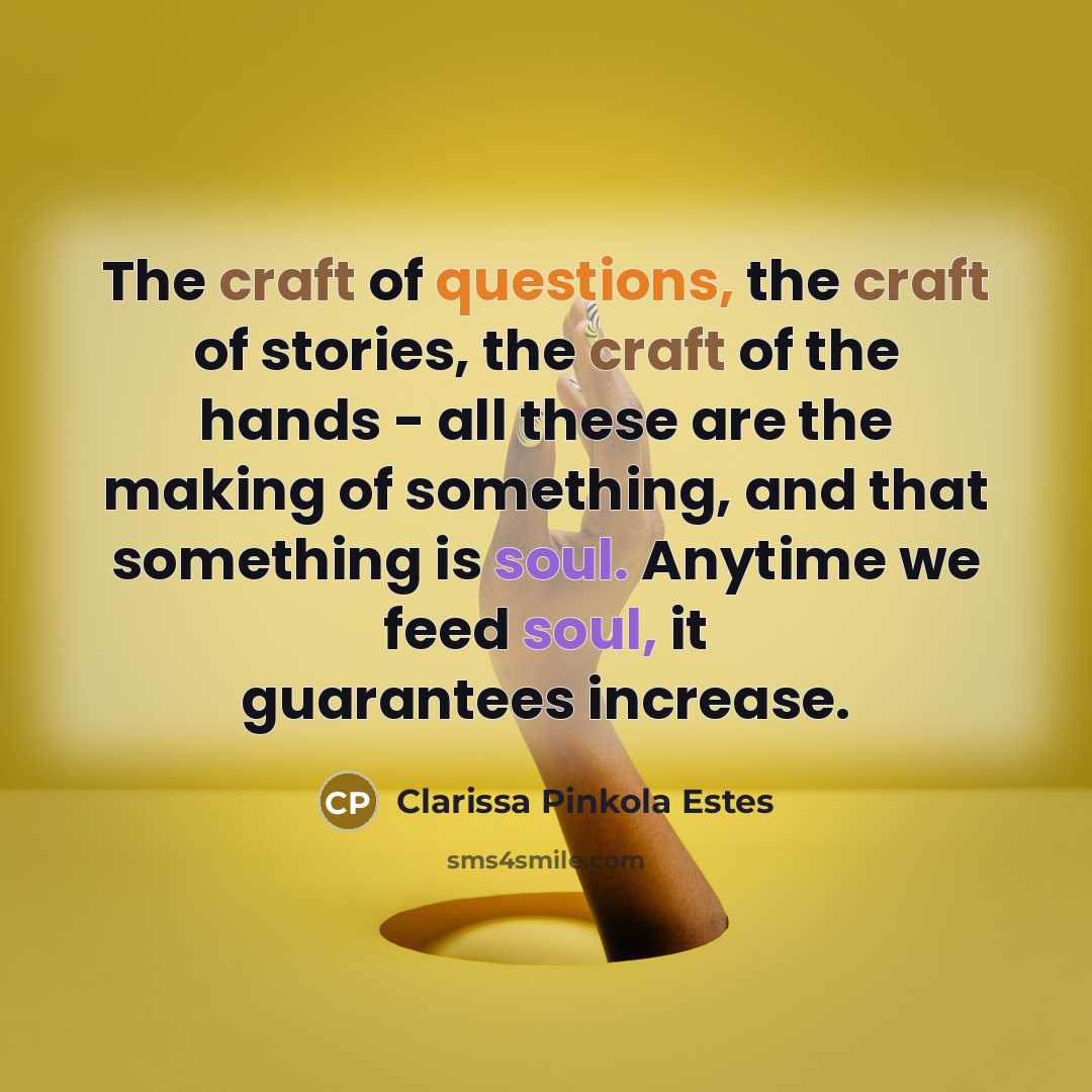 “The craft of questions, the craft of stories, the craft of the hands - all these are the making of something, and that something is soul. Anytime we feed soul, it guarantees increase.” quote by Clarissa Pinkola Estes