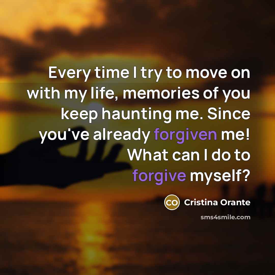 “Every time I try to move on with my life, memories of you keep haunting me. Since you've already forgiven me! What can I do to forgive myself?” quote by Cristina Orante