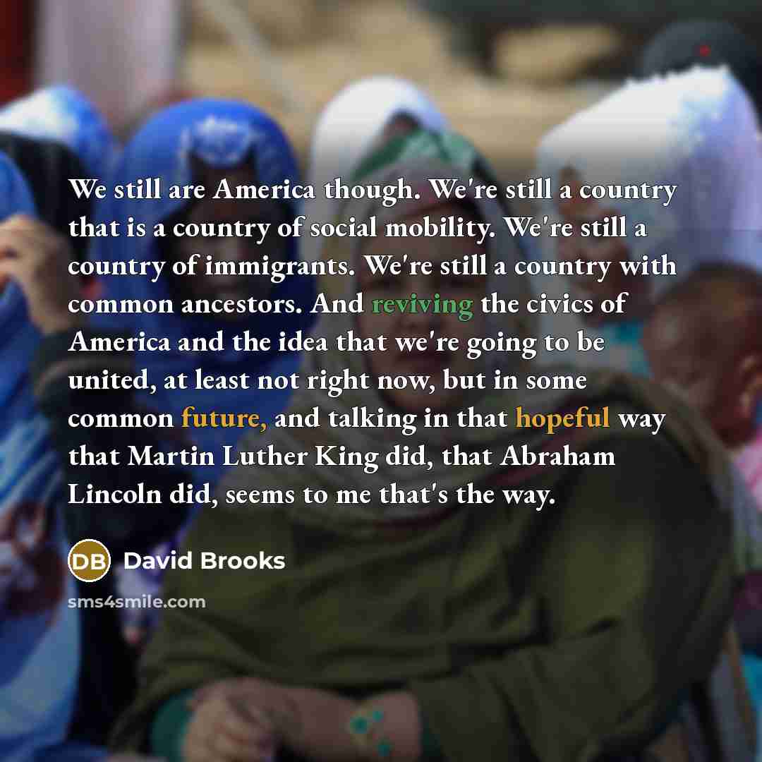 “We still are America though. We're still a country that is a country of social mobility. We're still a country of immigrants. We're still a country with common ancestors. And reviving the civics of America and the idea that we're going to be united, at least not right now, but in some common…” quote by David Brooks