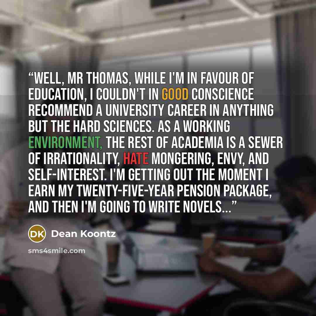 “Well, Mr Thomas, while I'm in favour of education, I couldn't in good conscience recommend a university career in anything but the hard sciences. As a working environment, the rest of academia is a sewer of irrationality, hate mongering, envy, and self-interest. I'm getting out the moment I earn…” quote by Dean Koontz