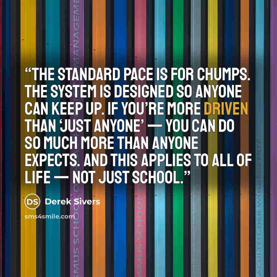“The standard pace is for chumps. The system is designed so anyone can keep up. If you’re more driven than ‘just anyone’ — you can do so much more than anyone expects. And this applies to ALL of life — not just school.” quote by Derek Sivers