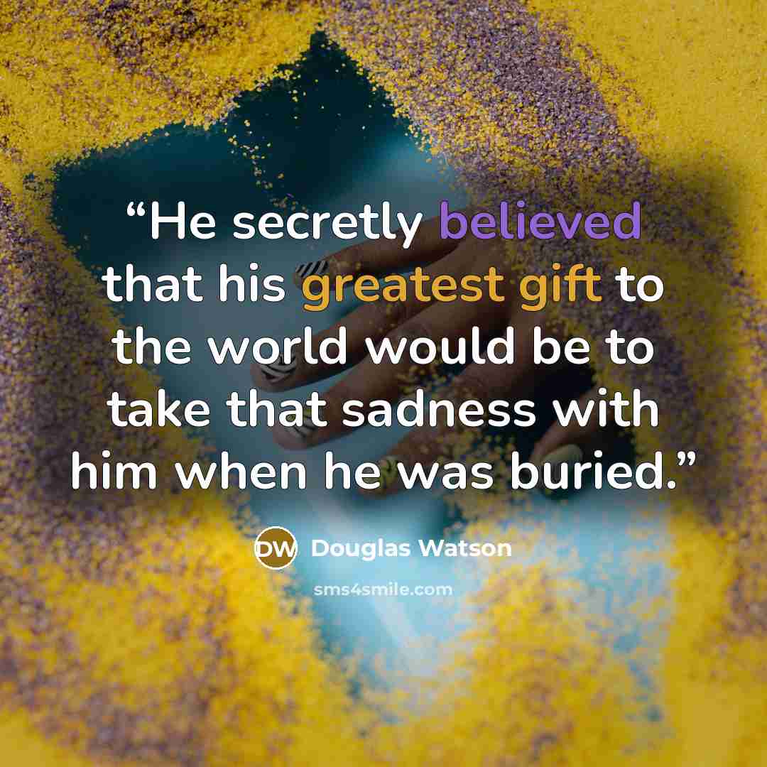 “He secretly believed that his greatest gift to the world would be to take that sadness with him when he was buried.” quote by Douglas Watson