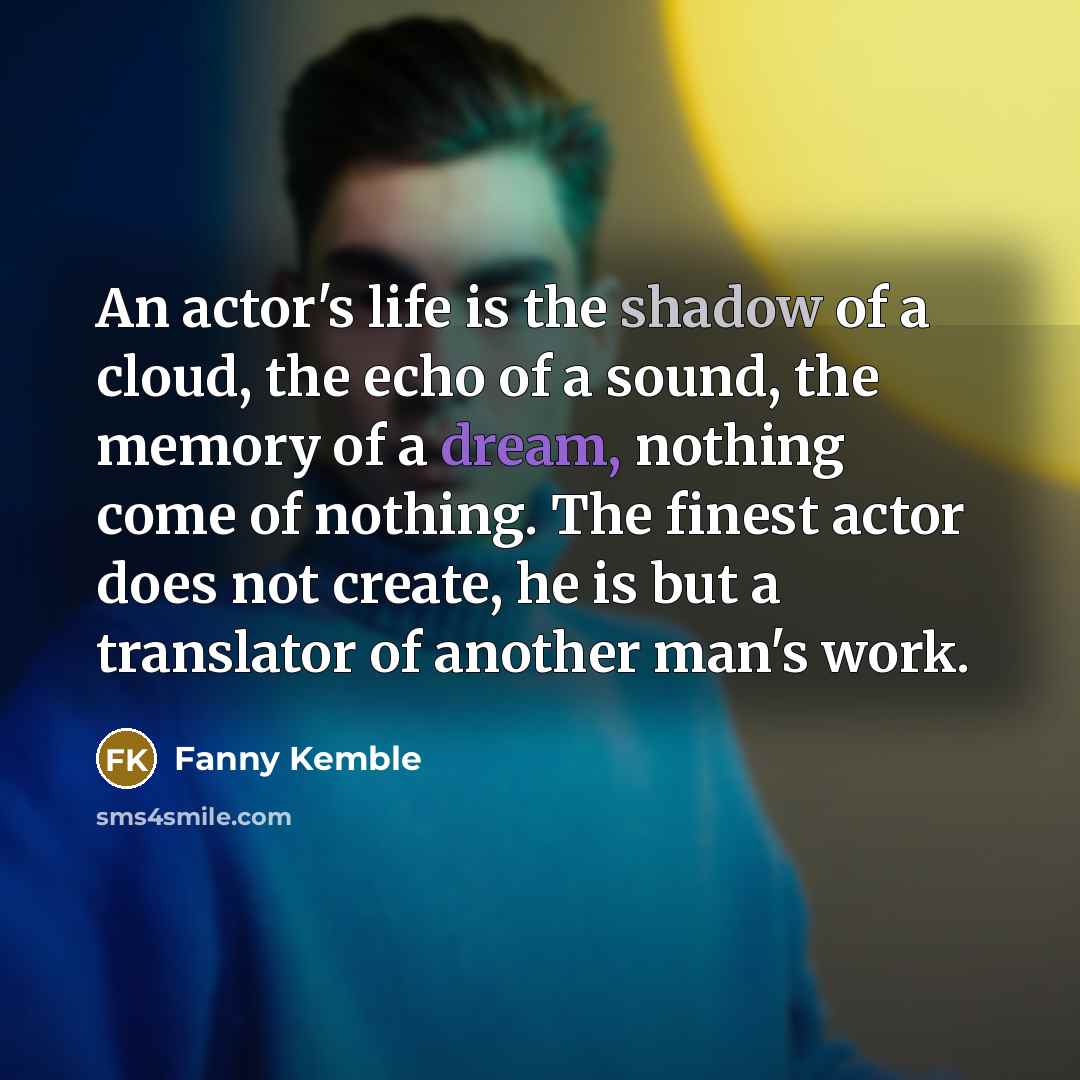 “An actor's life is the shadow of a cloud, the echo of a sound, the memory of a dream, nothing come of nothing. The finest actor does not create, he is but a translator of another man's work.” quote by Fanny Kemble