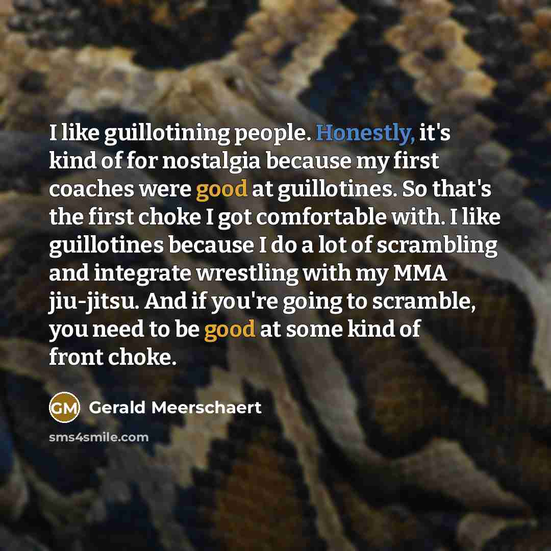 “I like guillotining people. Honestly, it's kind of for nostalgia because my first coaches were good at guillotines. So that's the first choke I got comfortable with. I like guillotines because I do a lot of scrambling and integrate wrestling with my MMA jiu-jitsu. And if you're going to scramble…” quote by Gerald Meerschaert