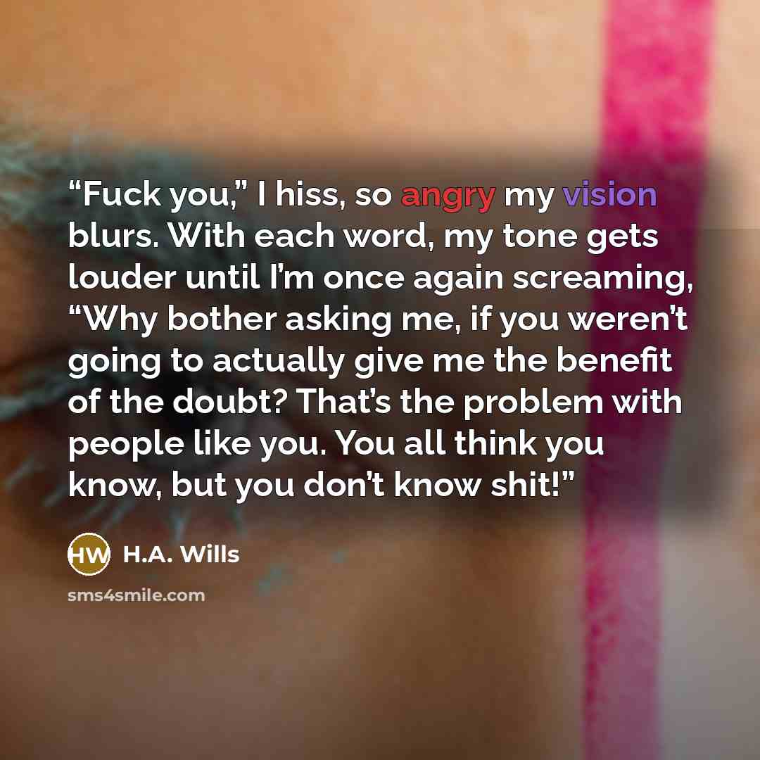 “Fuck you,” I hiss, so angry my vision blurs. With each word, my tone gets louder until I’m once again screaming, “Why bother asking me, if you weren’t going to actually give me the benefit of the doubt? That’s the problem with people like you. You all think you know, but you don’t know shit!” quote by H.A. Wills