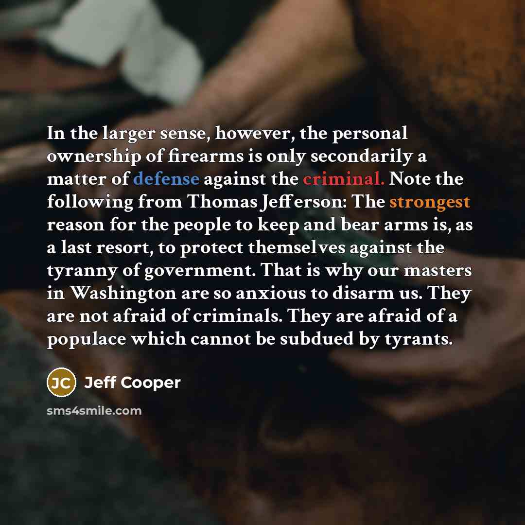 “In the larger sense, however, the personal ownership of firearms is only secondarily a matter of defense against the criminal. Note the following from Thomas Jefferson: The strongest reason for the people to keep and bear arms is, as a last resort, to protect themselves against the tyranny of…” quote by Jeff Cooper