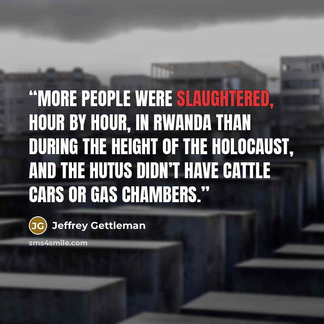 “More people were slaughtered, hour by hour, in Rwanda than during the height of the Holocaust, and the Hutus didn’t have cattle cars or gas chambers.” quote by Jeffrey Gettleman