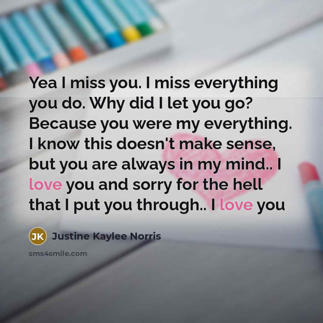 “Yea I miss you. I miss everything you do. Why did I let you go? Because you were my everything. I know this doesn't make sense, but you are always in my mind.. I love you and sorry for the hell that I put you through.. I love you” quote by Justine Kaylee Norris