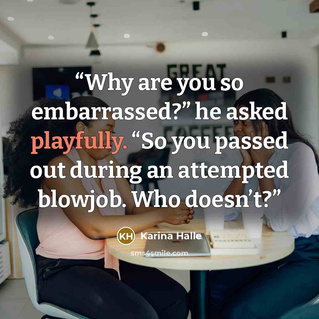 “Why are you so embarrassed?” he asked playfully. “So you passed out during an attempted blowjob. Who doesn’t?” quote by Karina Halle
