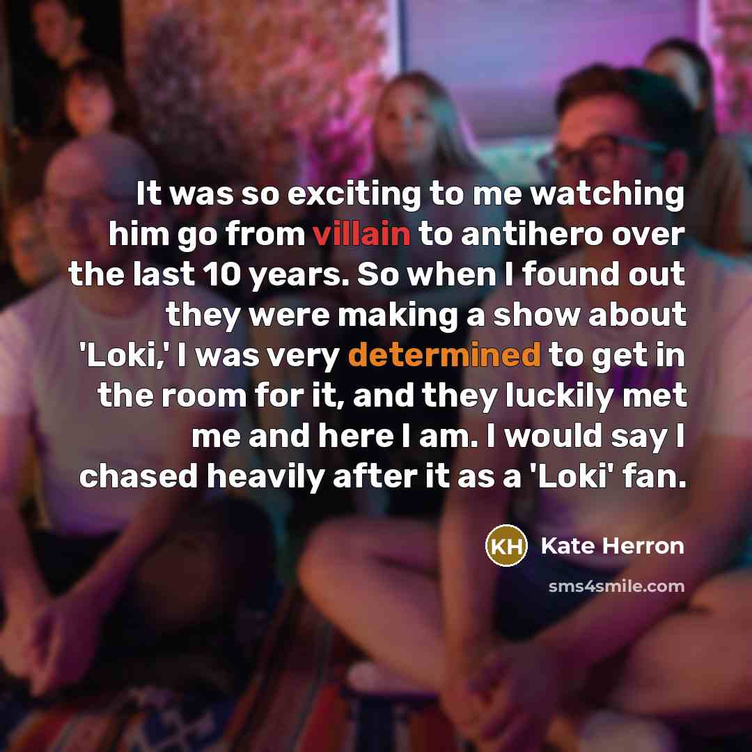“It was so exciting to me watching him go from villain to antihero over the last 10 years. So when I found out they were making a show about 'Loki,' I was very determined to get in the room for it, and they luckily met me and here I am. I would say I chased heavily after it as a 'Loki' fan.” quote by Kate Herron