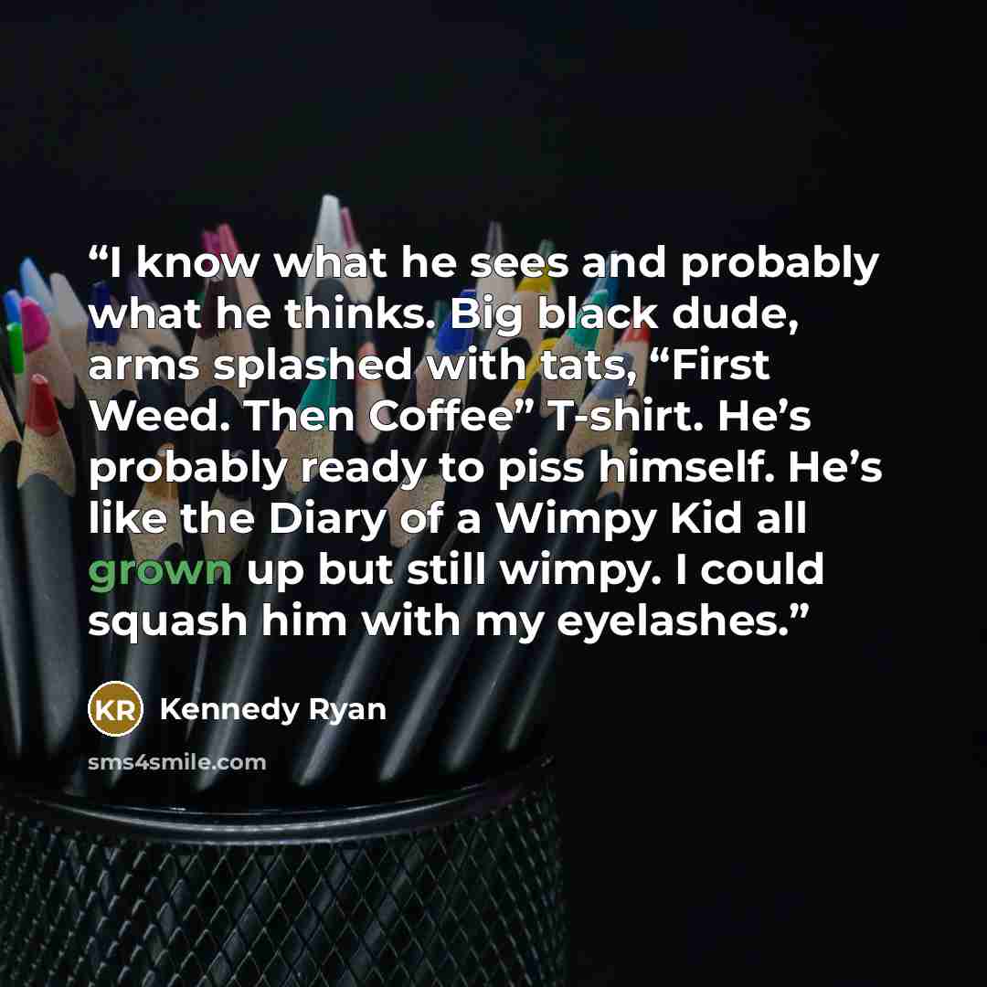“I know what he sees and probably what he thinks. Big black dude, arms splashed with tats, “First Weed. Then Coffee” T-shirt. He’s probably ready to piss himself. He’s like the Diary of a Wimpy Kid all grown up but still wimpy. I could squash him with my eyelashes.” quote by Kennedy Ryan