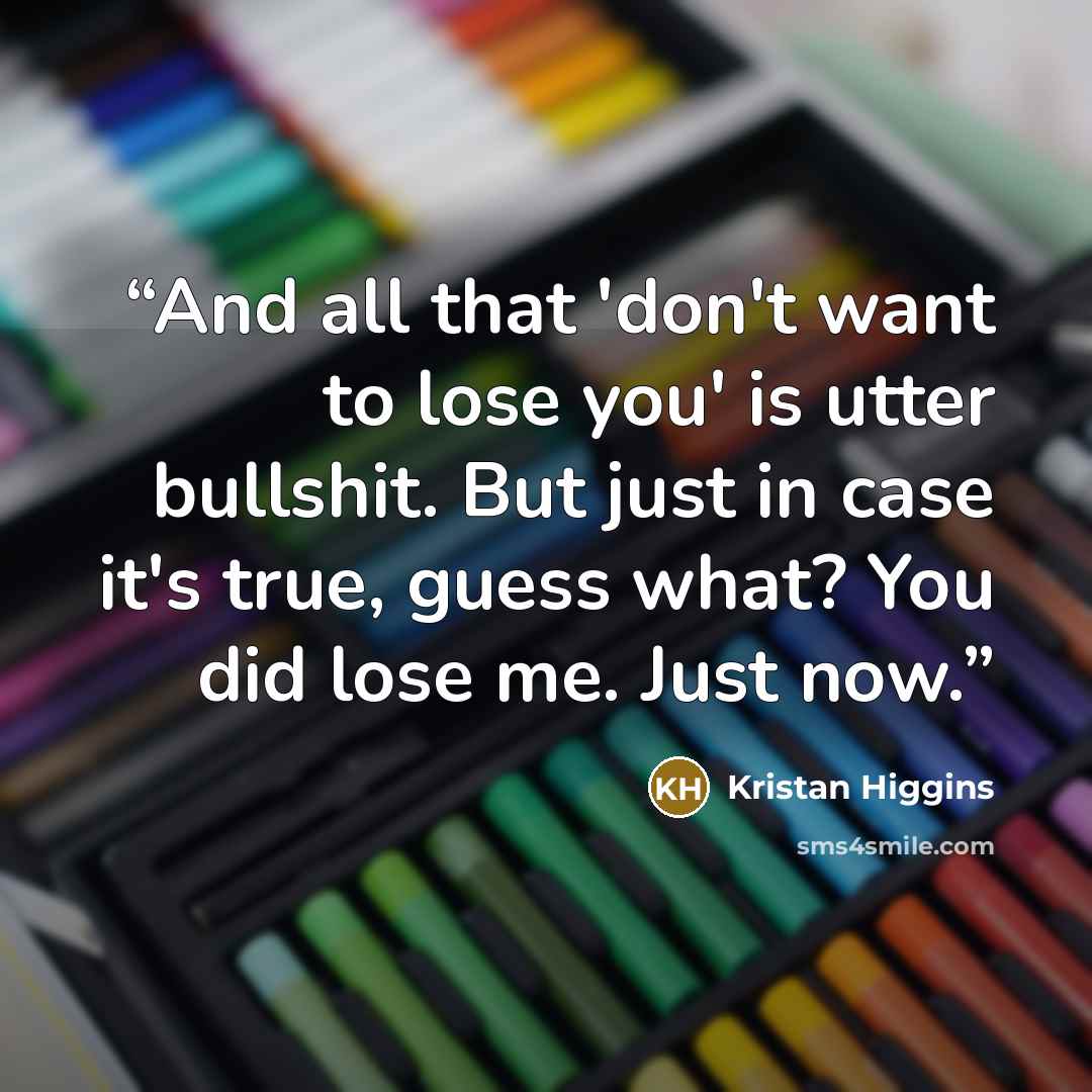 “And all that 'don't want to lose you' is utter bullshit. But just in case it's true, guess what? You did lose me. Just now.” quote by Kristan Higgins